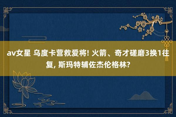 av女星 乌度卡营救爱将! 火箭、奇才磋磨3换1往复， 斯玛特辅佐杰伦格林?