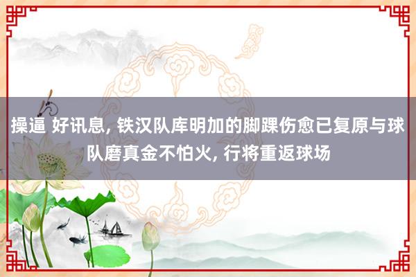 操逼 好讯息， 铁汉队库明加的脚踝伤愈已复原与球队磨真金不怕火， 行将重返球场