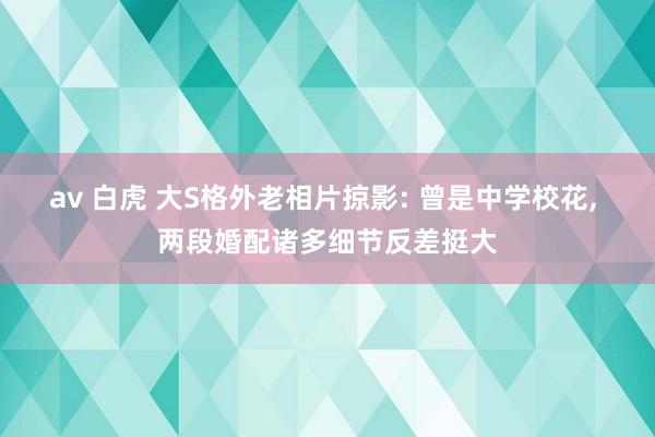 av 白虎 大S格外老相片掠影: 曾是中学校花， 两段婚配诸多细节反差挺大