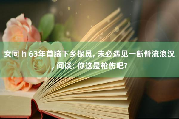 女同 h 63年首脑下乡探员， 未必遇见一断臂流浪汉， 问谈: 你这是枪伤吧?