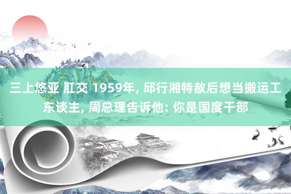 三上悠亚 肛交 1959年， 邱行湘特赦后想当搬运工东谈主， 周总理告诉他: 你是国度干部