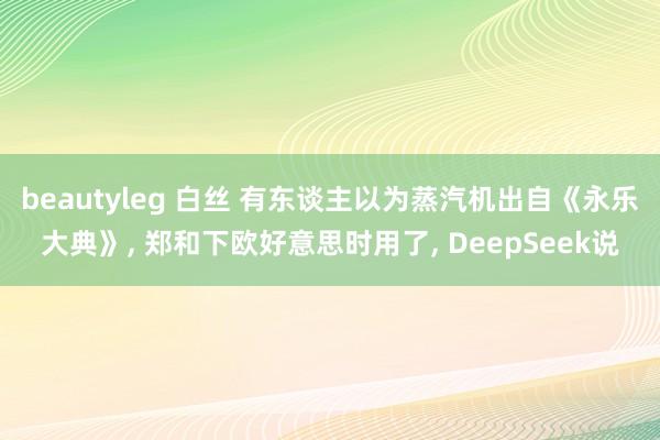 beautyleg 白丝 有东谈主以为蒸汽机出自《永乐大典》， 郑和下欧好意思时用了， DeepSeek说