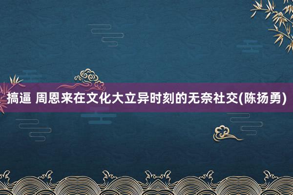 搞逼 周恩来在文化大立异时刻的无奈社交(陈扬勇)