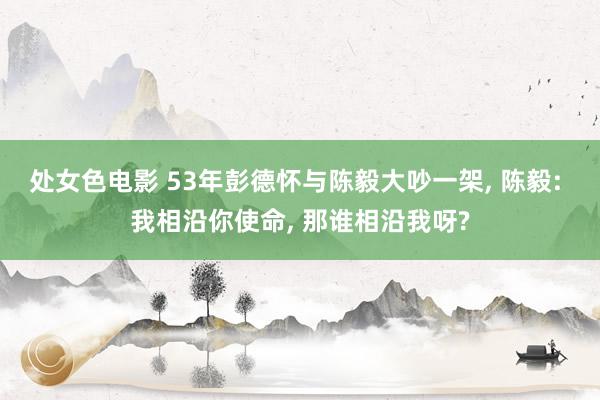 处女色电影 53年彭德怀与陈毅大吵一架， 陈毅: 我相沿你使命， 那谁相沿我呀?
