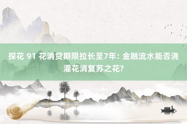 探花 91 花消贷期限拉长至7年: 金融流水能否浇灌花消复苏之花?