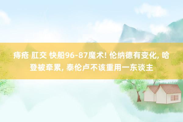 痔疮 肛交 快船96-87魔术! 伦纳德有变化， 哈登被牵累， 泰伦卢不该重用一东谈主