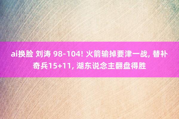 ai换脸 刘涛 98-104! 火箭输掉要津一战， 替补奇兵15+11， 湖东说念主翻盘得胜