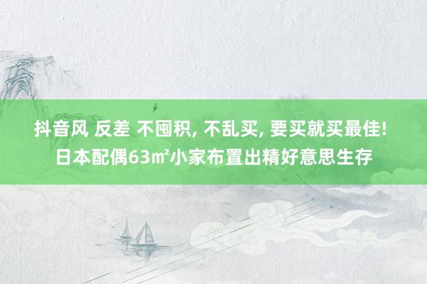 抖音风 反差 不囤积， 不乱买， 要买就买最佳! 日本配偶63㎡小家布置出精好意思生存