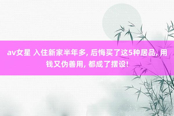 av女星 入住新家半年多， 后悔买了这5种居品， 用钱又伪善用， 都成了摆设!