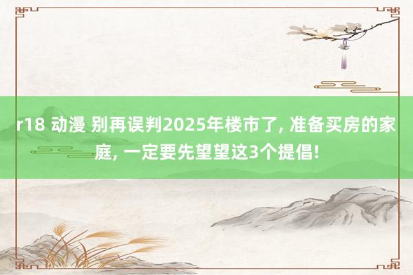 r18 动漫 别再误判2025年楼市了， 准备买房的家庭， 一定要先望望这3个提倡!