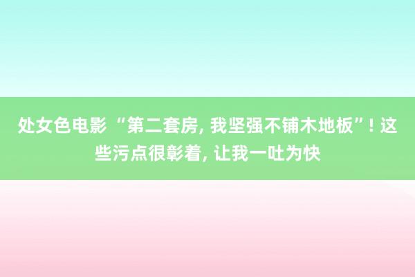 处女色电影 “第二套房， 我坚强不铺木地板”! 这些污点很彰着， 让我一吐为快