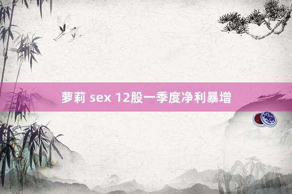 萝莉 sex 12股一季度净利暴增