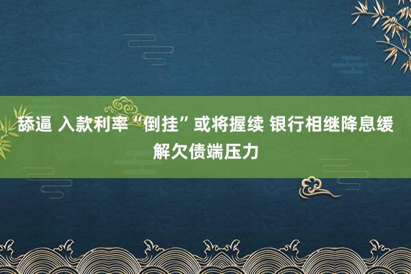 舔逼 入款利率“倒挂”或将握续 银行相继降息缓解欠债端压力
