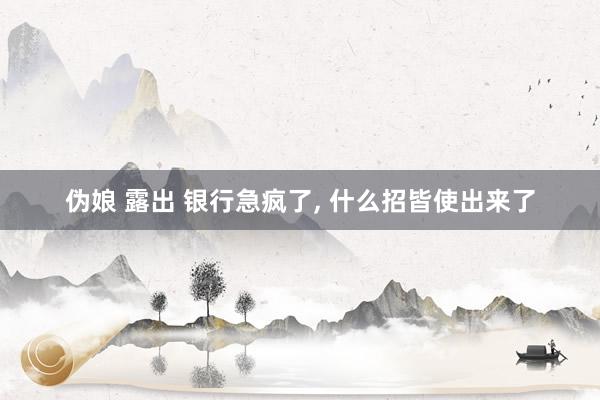 伪娘 露出 银行急疯了， 什么招皆使出来了