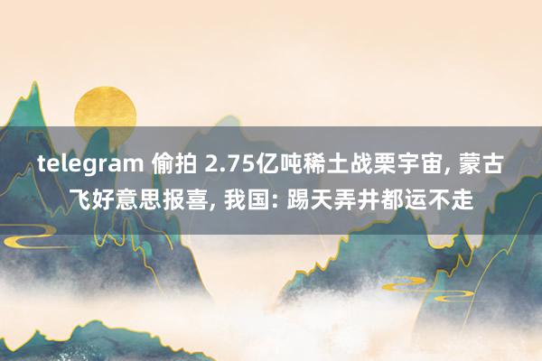 telegram 偷拍 2.75亿吨稀土战栗宇宙， 蒙古飞好意思报喜， 我国: 踢天弄井都运不走