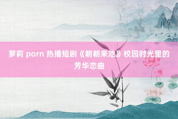 萝莉 porn 热播短剧《朝朝来池》校园时光里的芳华恋曲