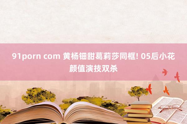 91porn com 黄杨钿甜葛莉莎同框! 05后小花颜值演技双杀