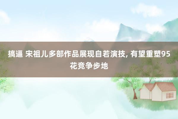 搞逼 宋祖儿多部作品展现自若演技， 有望重塑95花竞争步地