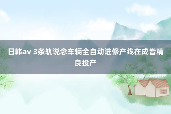 日韩av 3条轨说念车辆全自动进修产线在成皆精良投产