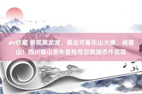 av收藏 俯视黑龙滩，最远可看乐山大佛、峨眉山！四川眉山发布首批低空旅游杰作航路