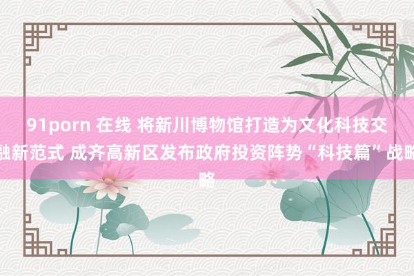 91porn 在线 将新川博物馆打造为文化科技交融新范式 成齐高新区发布政府投资阵势“科技篇”战略