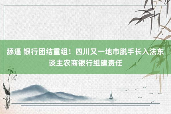 舔逼 银行团结重组！四川又一地市脱手长入法东谈主农商银行组建责任
