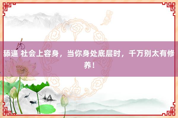 舔逼 社会上容身，当你身处底层时，千万别太有修养！