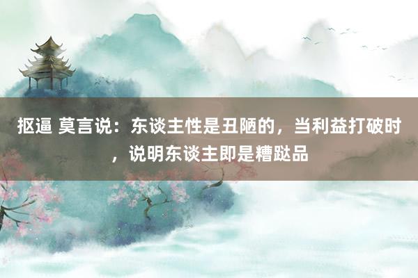 抠逼 莫言说：东谈主性是丑陋的，当利益打破时，说明东谈主即是糟跶品