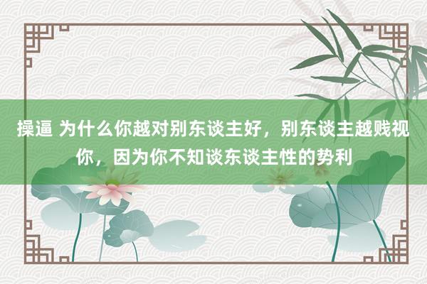操逼 为什么你越对别东谈主好，别东谈主越贱视你，因为你不知谈东谈主性的势利
