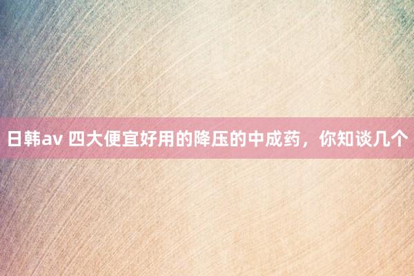 日韩av 四大便宜好用的降压的中成药，你知谈几个