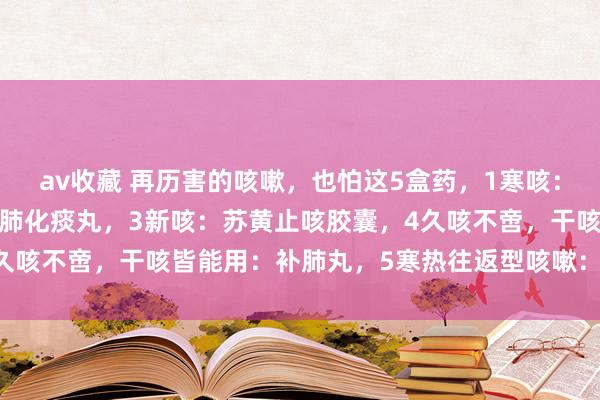 av收藏 再历害的咳嗽，也怕这5盒药，1寒咳：通宣理肺丸，2热咳：清肺化痰丸，3新咳：苏黄止咳胶囊，4久咳不啻，干咳皆能用：补肺丸，5寒热往返型咳嗽：小柴胡颗粒