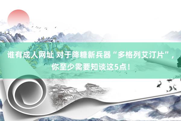 谁有成人网址 对于降糖新兵器“多格列艾汀片”，你至少需要知谈这5点！