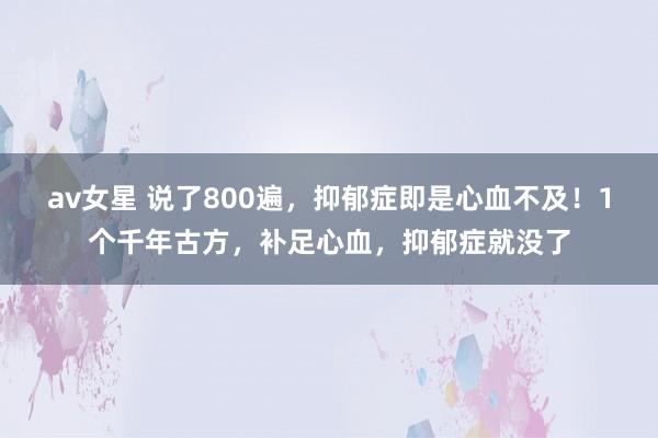 av女星 说了800遍，抑郁症即是心血不及！1个千年古方，补足心血，抑郁症就没了