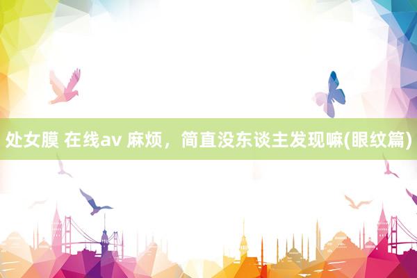 处女膜 在线av 麻烦，简直没东谈主发现嘛(眼纹篇)