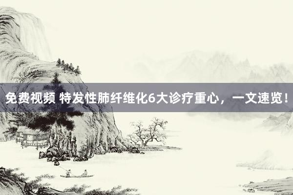 免费视频 特发性肺纤维化6大诊疗重心，一文速览！
