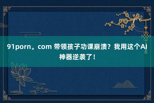 91porn。com 带领孩子功课崩溃？我用这个AI神器逆袭了！