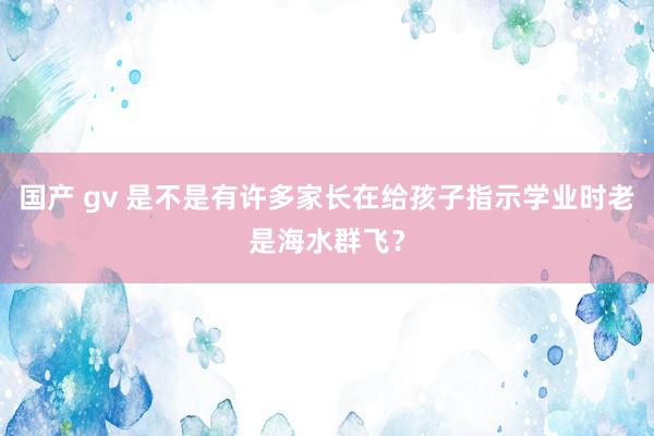 国产 gv 是不是有许多家长在给孩子指示学业时老是海水群飞?