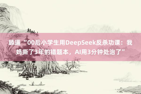 舔逼 “00后小学生用DeepSeek反杀功课:我妈撕了3年的错题本,AI用3分钟处治了”