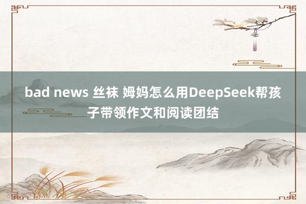 bad news 丝袜 姆妈怎么用DeepSeek帮孩子带领作文和阅读团结