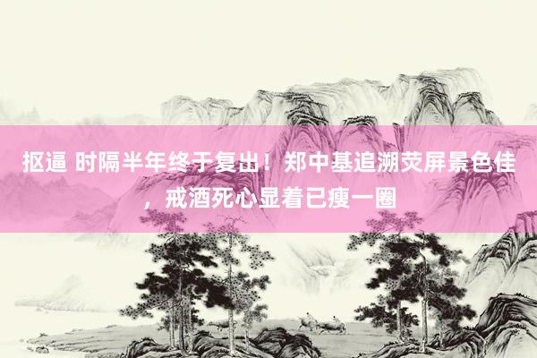 抠逼 时隔半年终于复出！郑中基追溯荧屏景色佳，戒酒死心显着已瘦一圈
