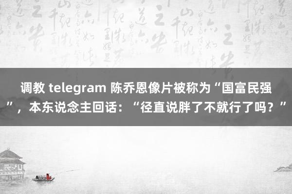 调教 telegram 陈乔恩像片被称为“国富民强”，本东说念主回话：“径直说胖了不就行了吗？”