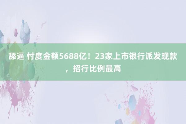 舔逼 忖度金额5688亿！23家上市银行派发现款，招行比例最高